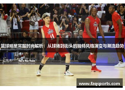 篮球明星常服时尚解析：从球场到街头的独特风格演变与潮流趋势