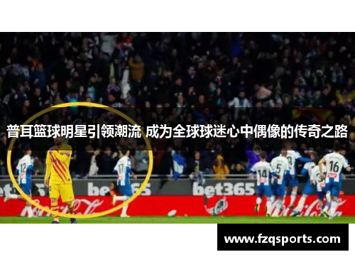 普耳篮球明星引领潮流 成为全球球迷心中偶像的传奇之路